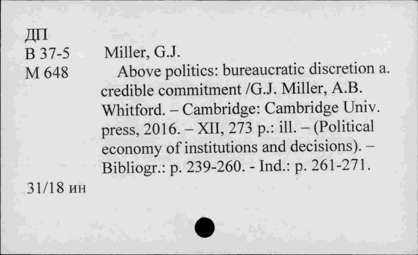 ﻿B 37-5
M 648
Miller, G.J.
Above politics: bureaucratic discretion a. credible commitment /G.J. Miller, A.B. Whitford. - Cambridge: Cambridge Univ, press, 2016. - XII, 273 p.: ill. - (Political economy of institutions and decisions). -Bibliogr.: p. 239-260. - Ind.: p. 261-271.
31/18 uh